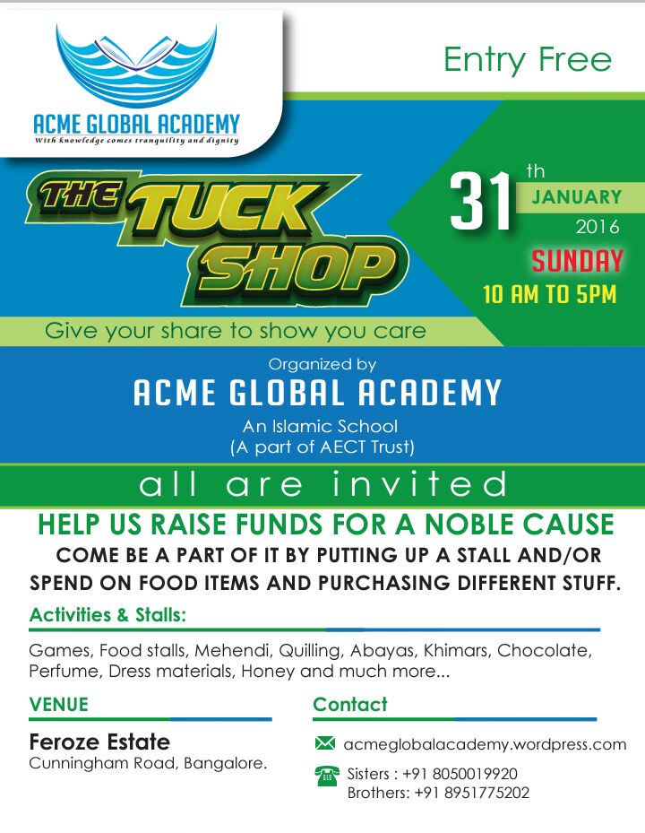 🎯Ahlan Wa Sahlan Wa marhaban Acme Global Academy 📖An Islamic School Invites you all to join us for 🎯The Tuck Shop- 2016 Give Your Share To Show You Care. Generating Funds for a Noble Cause. Come be a part of it by putting up a stall and/or spend on the food items and purchasing different stuff. Activities & Stalls: Games, Food stalls, Mehendi, Quilling, Abayas, Khimars, Chocolate, Perfume, Dress materials, Honey and much more... The amount generated will be utilized for the treatment of cancer patient. Date: Sunday, 31st Jan 2016 Time: 10 am to 5 pm. Venue: Feroze Estate Terrace, Cunningham Road. If interested to put up any stall kindly call on the below mentioned numbers. Let us know at the earliest. The last date to book the stalls would be Saturday, 23rd Jan 2016. 🎯 Those who are willing to volunteer for this noble cause call: Sisters : +91 8050019920 Brothers: +91 8951775202